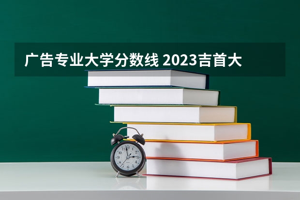 广告专业大学分数线 2023吉首大学录取线